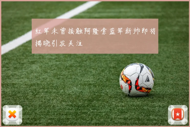 红军未曾接触阿隆索蓝军新帅即将揭晓引发关注