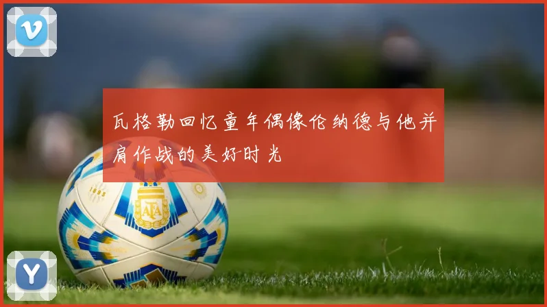 瓦格勒回忆童年偶像伦纳德与他并肩作战的美好时光
