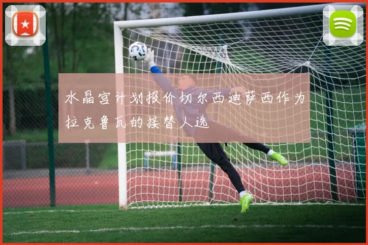 水晶宫计划报价切尔西迪萨西作为拉克鲁瓦的接替人选
