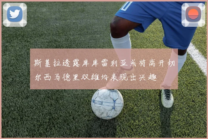 斯基拉透露库库雷利亚或将离开切尔西马德里双雄均表现出兴趣