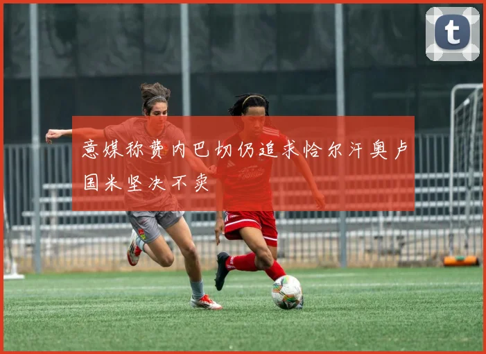 意媒称费内巴切仍追求恰尔汗奥卢国米坚决不卖