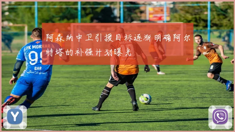 阿森纳中卫引援目标逐渐明确阿尔特塔的补强计划曝光