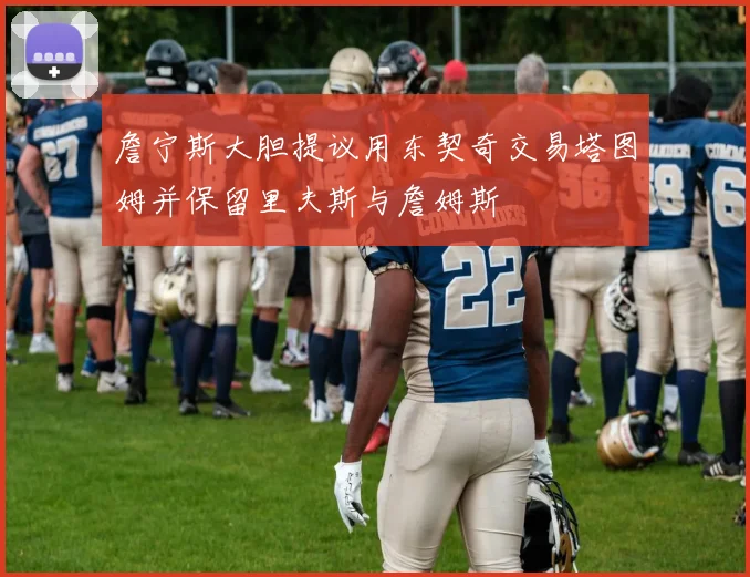 詹宁斯大胆提议用东契奇交易塔图姆并保留里夫斯与詹姆斯