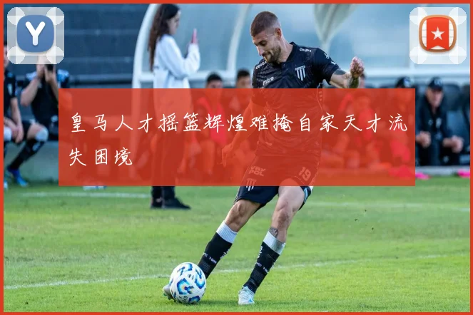 皇马人才摇篮辉煌难掩自家天才流失困境