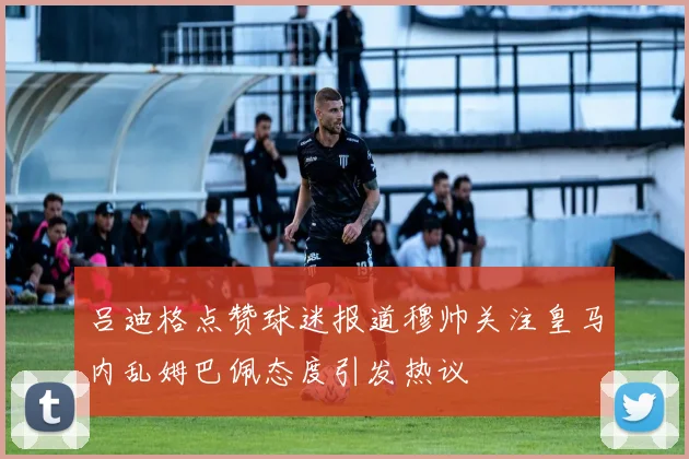吕迪格点赞球迷报道穆帅关注皇马内乱姆巴佩态度引发热议