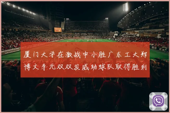 厦门大学在激战中小胜广东工大郑博文李元双双发威助球队取得胜利