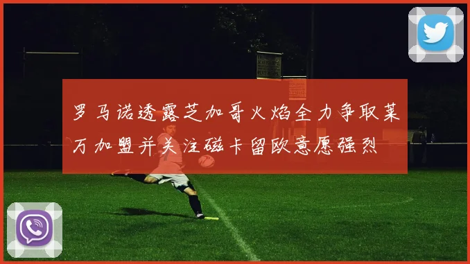 罗马诺透露芝加哥火焰全力争取莱万加盟并关注磁卡留欧意愿强烈