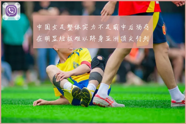 中国女足整体实力不足前中后场存在明显短板难以跻身亚洲顶尖行列