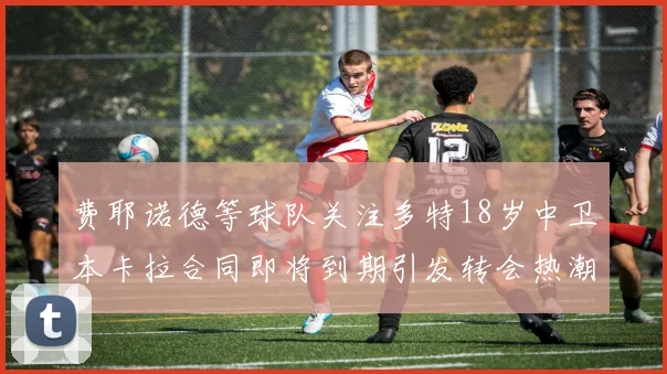 费耶诺德等球队关注多特18岁中卫本卡拉合同即将到期引发转会热潮