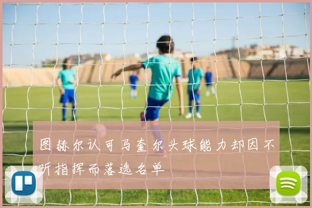 图赫尔认可马奎尔头球能力却因不听指挥而落选名单