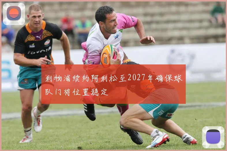 利物浦续约阿利松至2027年确保球队门将位置稳定