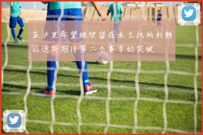 亚沙里希望继续留在米兰托纳利赖因德斯期待第二个赛季的突破
