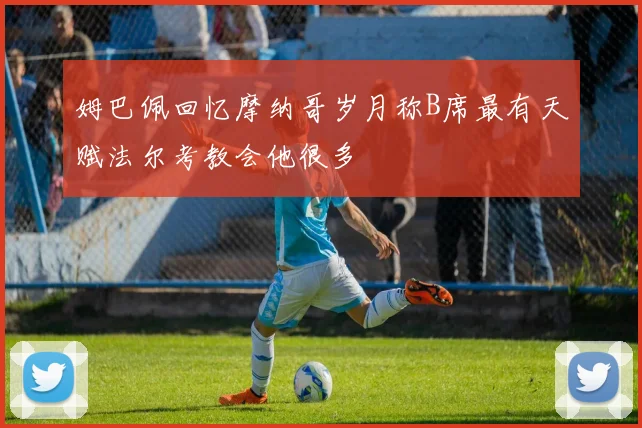 姆巴佩回忆摩纳哥岁月称B席最有天赋法尔考教会他很多