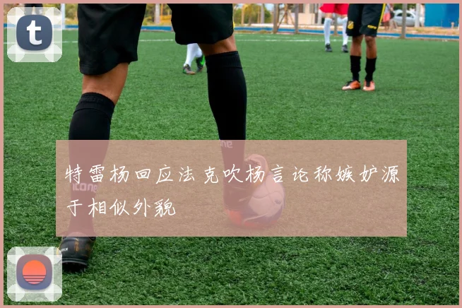 特雷杨回应法克吹杨言论称嫉妒源于相似外貌