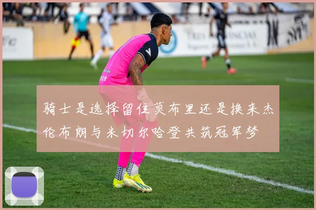 骑士是选择留住莫布里还是换来杰伦布朗与米切尔哈登共筑冠军梦