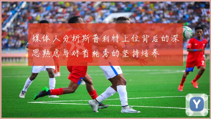 媒体人分析斯普利特上位背后的深思熟虑与对首轮秀的坚持培养