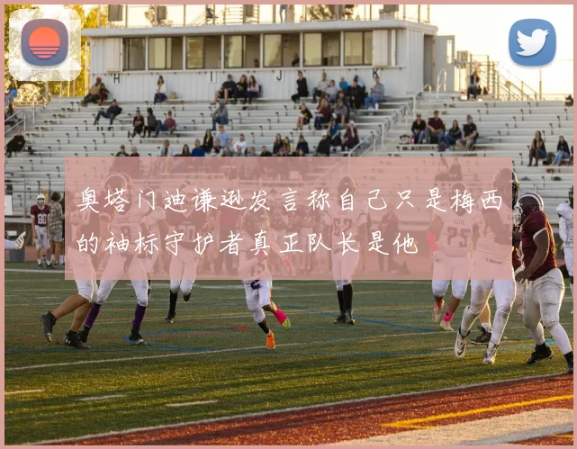 奥塔门迪谦逊发言称自己只是梅西的袖标守护者真正队长是他
