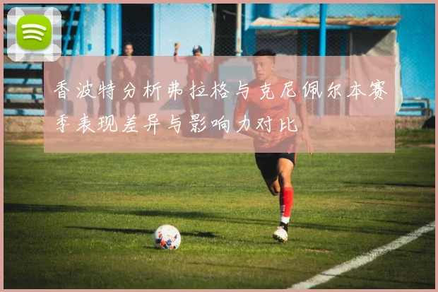 香波特分析弗拉格与克尼佩尔本赛季表现差异与影响力对比