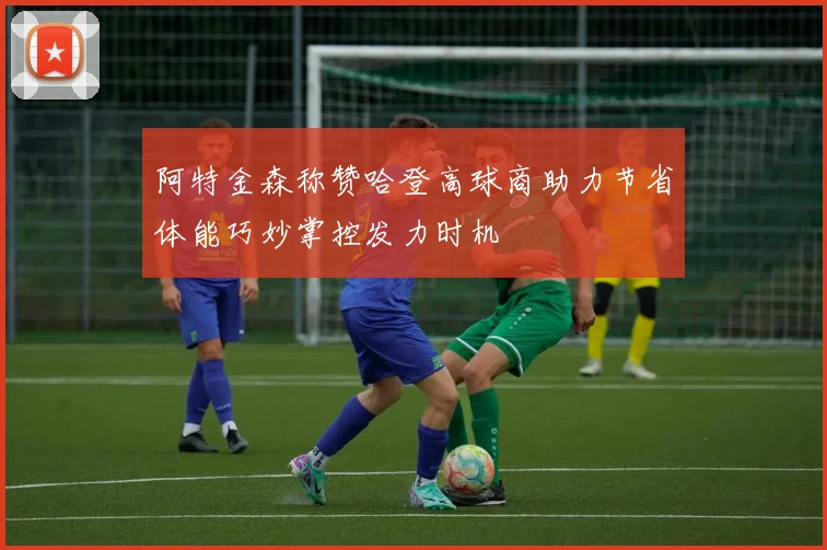 阿特金森称赞哈登高球商助力节省体能巧妙掌控发力时机