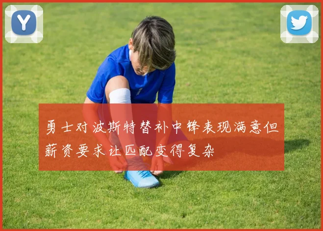 勇士对波斯特替补中锋表现满意但薪资要求让匹配变得复杂