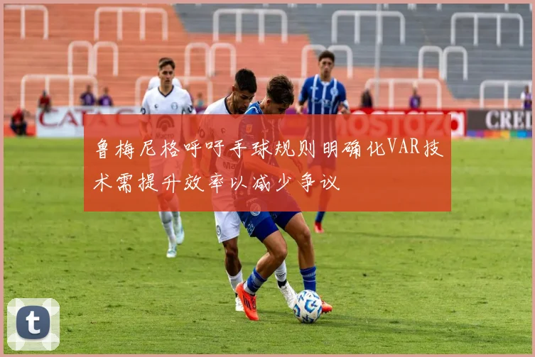 鲁梅尼格呼吁手球规则明确化VAR技术需提升效率以减少争议