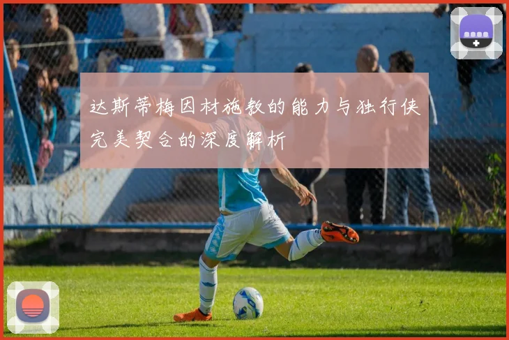 达斯蒂梅因材施教的能力与独行侠完美契合的深度解析