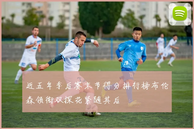 近五年季后赛末节得分排行榜布伦森领衔双探花紧随其后