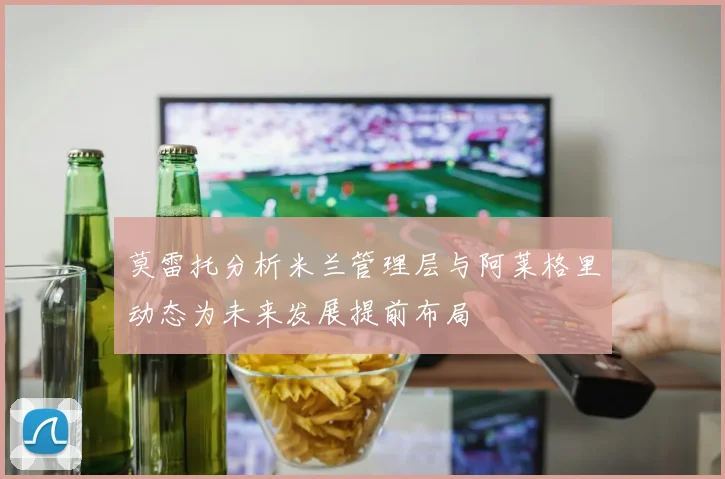 莫雷托分析米兰管理层与阿莱格里动态为未来发展提前布局